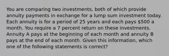 You are comparing two investments, both of which provide annuity payments in exchange for a lump sum investment today. Each annuity is for a period of 25 years and each pays 500 a month. You require a 7 percent return on these investments. Annuity A pays at the beginning of each month and annuity B pays at the end of each month. Given this information, which one of the following statements is correct?