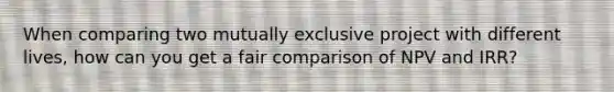 When comparing two mutually exclusive project with different lives, how can you get a fair comparison of NPV and IRR?