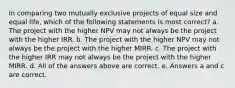 In comparing two mutually exclusive projects of equal size and equal life, which of the following statements is most correct? a. The project with the higher NPV may not always be the project with the higher IRR. b. The project with the higher NPV may not always be the project with the higher MIRR. c. The project with the higher IRR may not always be the project with the higher MIRR. d. All of the answers above are correct. e. Answers a and c are correct.