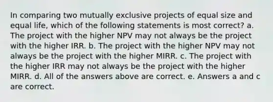 In comparing two mutually exclusive projects of equal size and equal life, which of the following statements is most correct? a. The project with the higher NPV may not always be the project with the higher IRR. b. The project with the higher NPV may not always be the project with the higher MIRR. c. The project with the higher IRR may not always be the project with the higher MIRR. d. All of the answers above are correct. e. Answers a and c are correct.