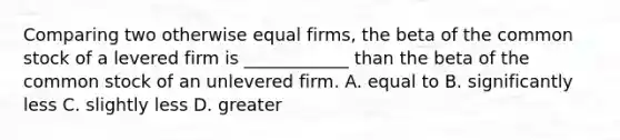 Comparing two otherwise equal firms, the beta of the common stock of a levered firm is ____________ than the beta of the common stock of an unlevered firm. A. equal to B. significantly less C. slightly less D. greater