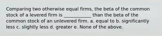 Comparing two otherwise equal firms, the beta of the common stock of a levered firm is ____________ than the beta of the common stock of an unlevered firm. a. equal to b. significantly less c. slightly less d. greater e. None of the above.