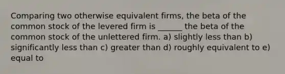 Comparing two otherwise equivalent firms, the beta of the common stock of the levered firm is ______ the beta of the common stock of the unlettered firm. a) slightly less than b) significantly less than c) greater than d) roughly equivalent to e) equal to