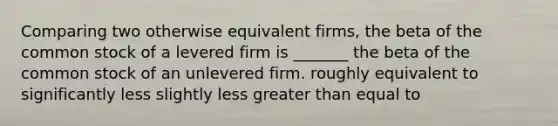 Comparing two otherwise equivalent firms, the beta of the common stock of a levered firm is _______ the beta of the common stock of an unlevered firm. roughly equivalent to significantly less slightly less greater than equal to