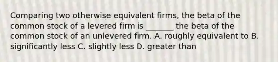 Comparing two otherwise equivalent firms, the beta of the common stock of a levered firm is _______ the beta of the common stock of an unlevered firm. A. roughly equivalent to B. significantly less C. slightly less D. greater than