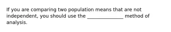 If you are comparing two population means that are not independent, you should use the _______________ method of analysis.