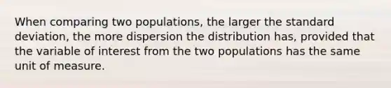 When comparing two​ populations, the larger the standard​ deviation, the more dispersion the distribution​ has, provided that the variable of interest from the two populations has the same unit of measure.