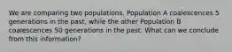 We are comparing two populations. Population A coalescences 5 generations in the past, while the other Population B coalescences 50 generations in the past. What can we conclude from this information?