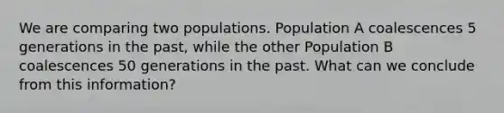 We are comparing two populations. Population A coalescences 5 generations in the past, while the other Population B coalescences 50 generations in the past. What can we conclude from this information?