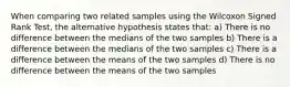 When comparing two related samples using the Wilcoxon Signed Rank Test, the alternative hypothesis states that: a) There is no difference between the medians of the two samples b) There is a difference between the medians of the two samples c) There is a difference between the means of the two samples d) There is no difference between the means of the two samples