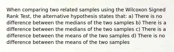 When comparing two related samples using the Wilcoxon Signed Rank Test, the alternative hypothesis states that: a) There is no difference between the medians of the two samples b) There is a difference between the medians of the two samples c) There is a difference between the means of the two samples d) There is no difference between the means of the two samples