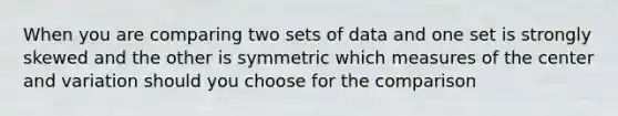 When you are comparing two sets of data and one set is strongly skewed and the other is symmetric which measures of the center and variation should you choose for the comparison