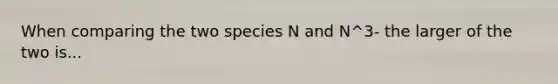 When comparing the two species N and N^3- the larger of the two is...