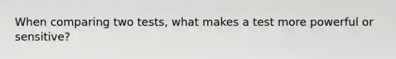 When comparing two tests, what makes a test more powerful or sensitive?