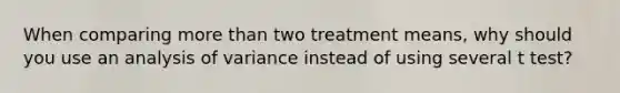 When comparing more than two treatment means, why should you use an analysis of variance instead of using several t test?