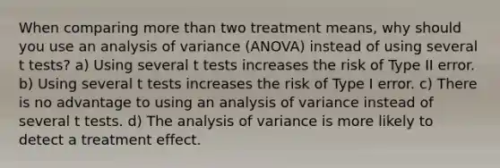 When comparing more than two treatment means, why should you use an analysis of variance (ANOVA) instead of using several t tests? a) Using several t tests increases the risk of Type II error. b) Using several t tests increases the risk of Type I error. c) There is no advantage to using an analysis of variance instead of several t tests. d) The analysis of variance is more likely to detect a treatment effect.