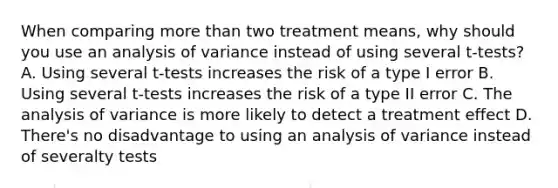 When comparing more than two treatment means, why should you use an analysis of variance instead of using several t-tests? A. Using several t-tests increases the risk of a type I error B. Using several t-tests increases the risk of a type II error C. The analysis of variance is more likely to detect a treatment effect D. There's no disadvantage to using an analysis of variance instead of severalty tests