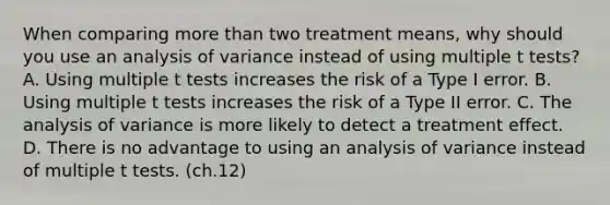 When comparing more than two treatment means, why should you use an analysis of variance instead of using multiple t tests? A. Using multiple t tests increases the risk of a Type I error. ​B. Using multiple t tests increases the risk of a Type II error. ​C. The analysis of variance is more likely to detect a treatment effect. ​D. There is no advantage to using an analysis of variance instead of multiple t tests. (ch.12)