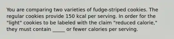 You are comparing two varieties of fudge-striped cookies. The regular cookies provide 150 kcal per serving. In order for the "light" cookies to be labeled with the claim "reduced calorie," they must contain _____ or fewer calories per serving.