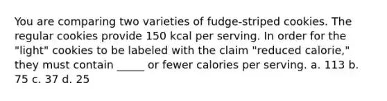 You are comparing two varieties of fudge-striped cookies. The regular cookies provide 150 kcal per serving. In order for the "light" cookies to be labeled with the claim "reduced calorie," they must contain _____ or fewer calories per serving. a. 113 b. 75 c. 37 d. 25