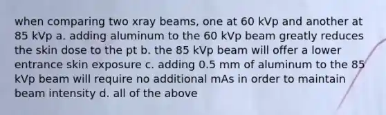 when comparing two xray beams, one at 60 kVp and another at 85 kVp a. adding aluminum to the 60 kVp beam greatly reduces the skin dose to the pt b. the 85 kVp beam will offer a lower entrance skin exposure c. adding 0.5 mm of aluminum to the 85 kVp beam will require no additional mAs in order to maintain beam intensity d. all of the above