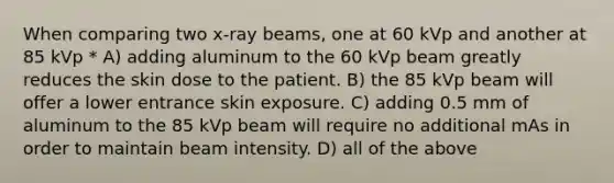 When comparing two x-ray beams, one at 60 kVp and another at 85 kVp * A) adding aluminum to the 60 kVp beam greatly reduces the skin dose to the patient. B) the 85 kVp beam will offer a lower entrance skin exposure. C) adding 0.5 mm of aluminum to the 85 kVp beam will require no additional mAs in order to maintain beam intensity. D) all of the above