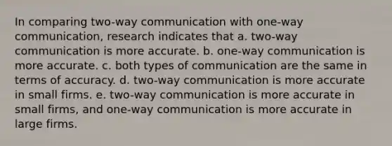 In comparing two-way communication with one-way communication, research indicates that a. two-way communication is more accurate. b. one-way communication is more accurate. c. both types of communication are the same in terms of accuracy. d. two-way communication is more accurate in small firms. e. two-way communication is more accurate in small firms, and one-way communication is more accurate in large firms.