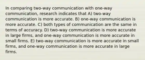 In comparing two-way communication with one-way communication, research indicates that A) two-way communication is more accurate. B) one-way communication is more accurate. C) both types of communication are the same in terms of accuracy. D) two-way communication is more accurate in large firms, and one-way communication is more accurate in small firms. E) two-way communication is more accurate in small firms, and one-way communication is more accurate in large firms.