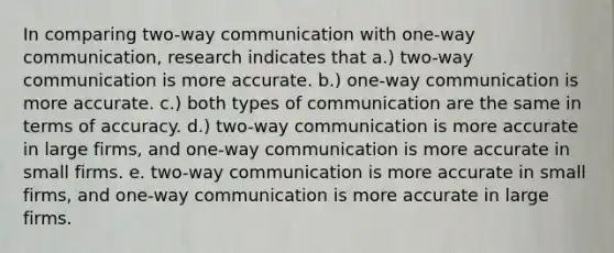 In comparing two-way communication with one-way communication, research indicates that a.) two-way communication is more accurate. b.) one-way communication is more accurate. c.) both types of communication are the same in terms of accuracy. d.) two-way communication is more accurate in large firms, and one-way communication is more accurate in small firms. e. two-way communication is more accurate in small firms, and one-way communication is more accurate in large firms.