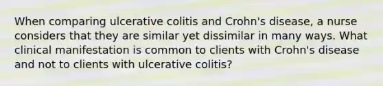 When comparing ulcerative colitis and Crohn's disease, a nurse considers that they are similar yet dissimilar in many ways. What clinical manifestation is common to clients with Crohn's disease and not to clients with ulcerative colitis?