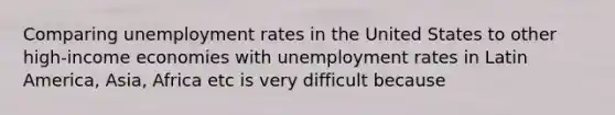 Comparing unemployment rates in the United States to other high-income economies with unemployment rates in Latin America, Asia, Africa etc is very difficult because