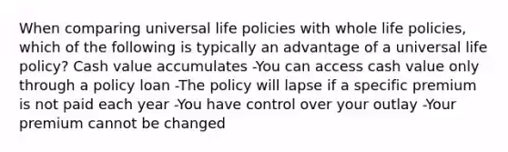 When comparing universal life policies with whole life policies, which of the following is typically an advantage of a universal life policy? Cash value accumulates -You can access cash value only through a policy loan -The policy will lapse if a specific premium is not paid each year -You have control over your outlay -Your premium cannot be changed