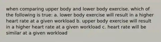 when comparing upper body and lower body exercise. which of the following is true: a. lower body exercise will result in a higher heart rate at a given workload b. upper body exercise will result in a higher heart rate at a given workload c. heart rate will be similar at a given workload