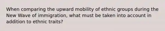 When comparing the upward mobility of ethnic groups during the New Wave of immigration, what must be taken into account in addition to ethnic traits?