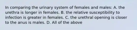 In comparing the urinary system of females and males: A. the urethra is longer in females. B. the relative susceptibility to infection is greater in females. C. the urethral opening is closer to the anus is males. D. All of the above