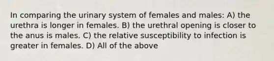 In comparing the urinary system of females and males: A) the urethra is longer in females. B) the urethral opening is closer to the anus is males. C) the relative susceptibility to infection is greater in females. D) All of the above