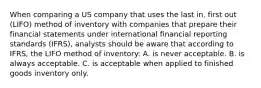 When comparing a US company that uses the last in, first out (LIFO) method of inventory with companies that prepare their financial statements under international financial reporting standards (IFRS), analysts should be aware that according to IFRS, the LIFO method of inventory: A. is never acceptable. B. is always acceptable. C. is acceptable when applied to finished goods inventory only.