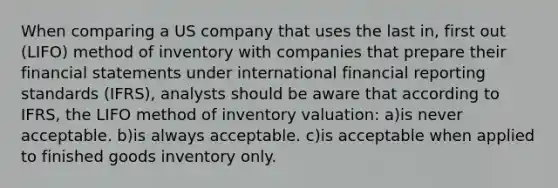 When comparing a US company that uses the last in, first out (LIFO) method of inventory with companies that prepare their financial statements under international financial reporting standards (IFRS), analysts should be aware that according to IFRS, the LIFO method of inventory valuation: a)is never acceptable. b)is always acceptable. c)is acceptable when applied to finished goods inventory only.