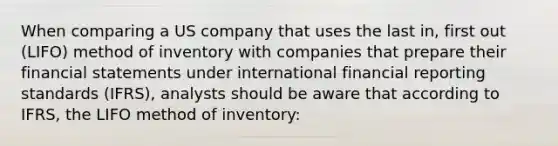 When comparing a US company that uses the last in, first out (LIFO) method of inventory with companies that prepare their financial statements under international financial reporting standards (IFRS), analysts should be aware that according to IFRS, the LIFO method of inventory: