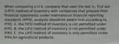 When comparing a U.S. company that uses the last in, first out (LIFO) method of inventory with companies that prepare their financial statements under international financial reporting standards (IFRS), analysts should be aware that according to IFRS, A. the FIFO method of inventory is not permitted under IFRS. B. the LIFO method of inventory is not permitted under IFRS. C. the LIFO method of inventory is only permitted under IFRS for agricultural products.