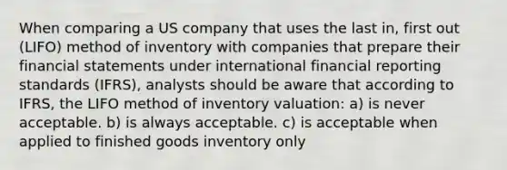 When comparing a US company that uses the last in, first out (LIFO) method of inventory with companies that prepare their financial statements under international financial reporting standards (IFRS), analysts should be aware that according to IFRS, the LIFO method of inventory valuation: a) is never acceptable. b) is always acceptable. c) is acceptable when applied to finished goods inventory only