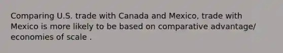 Comparing U.S. trade with Canada and Mexico​, trade with Mexico is more likely to be based on comparative advantage/ economies of scale .