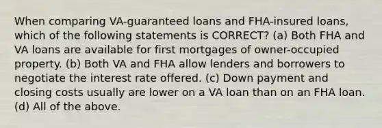 When comparing VA-guaranteed loans and FHA-insured loans, which of the following statements is CORRECT? (a) Both FHA and VA loans are available for first mortgages of owner-occupied property. (b) Both VA and FHA allow lenders and borrowers to negotiate the interest rate offered. (c) Down payment and closing costs usually are lower on a VA loan than on an FHA loan. (d) All of the above.