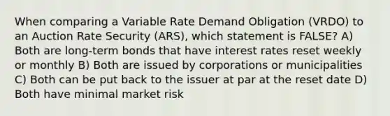 When comparing a Variable Rate Demand Obligation (VRDO) to an Auction Rate Security (ARS), which statement is FALSE? A) Both are long-term bonds that have interest rates reset weekly or monthly B) Both are issued by corporations or municipalities C) Both can be put back to the issuer at par at the reset date D) Both have minimal market risk