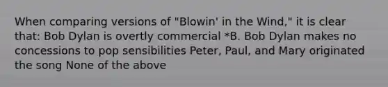 When comparing versions of "Blowin' in the Wind," it is clear that: Bob Dylan is overtly commercial *B. Bob Dylan makes no concessions to pop sensibilities Peter, Paul, and Mary originated the song None of the above