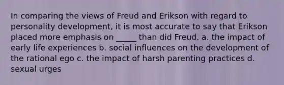 In comparing the views of Freud and Erikson with regard to personality development, it is most accurate to say that Erikson placed more emphasis on _____ than did Freud. a. the impact of early life experiences b. social influences on the development of the rational ego c. the impact of harsh parenting practices d. sexual urges