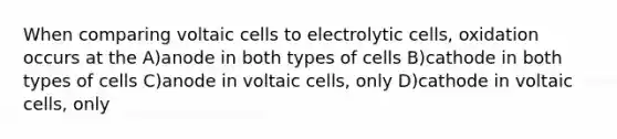 When comparing voltaic cells to electrolytic cells, oxidation occurs at the A)anode in both types of cells B)cathode in both types of cells C)anode in voltaic cells, only D)cathode in voltaic cells, only