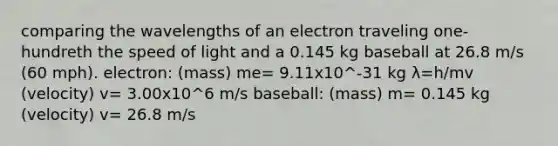 comparing the wavelengths of an electron traveling one-hundreth the speed of light and a 0.145 kg baseball at 26.8 m/s (60 mph). electron: (mass) me= 9.11x10^-31 kg λ=h/mv (velocity) v= 3.00x10^6 m/s baseball: (mass) m= 0.145 kg (velocity) v= 26.8 m/s