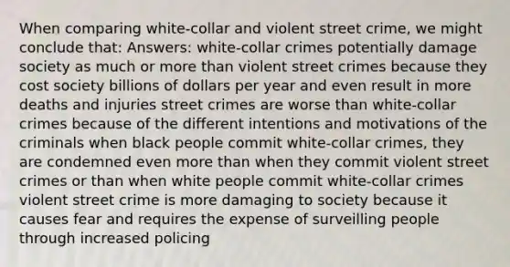 When comparing white-collar and violent street crime, we might conclude that: Answers: white-collar crimes potentially damage society as much or more than violent street crimes because they cost society billions of dollars per year and even result in more deaths and injuries street crimes are worse than white-collar crimes because of the different intentions and motivations of the criminals when black people commit white-collar crimes, they are condemned even more than when they commit violent street crimes or than when white people commit white-collar crimes violent street crime is more damaging to society because it causes fear and requires the expense of surveilling people through increased policing