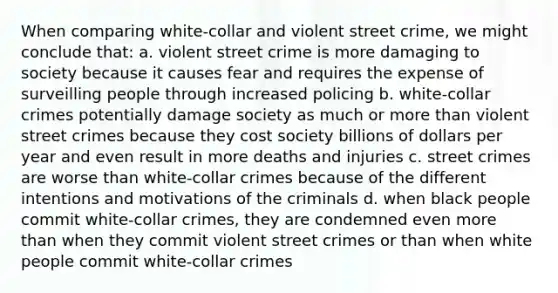 When comparing white-collar and violent street crime, we might conclude that: a. violent street crime is more damaging to society because it causes fear and requires the expense of surveilling people through increased policing b. white-collar crimes potentially damage society as much or more than violent street crimes because they cost society billions of dollars per year and even result in more deaths and injuries c. street crimes are worse than white-collar crimes because of the different intentions and motivations of the criminals d. when black people commit white-collar crimes, they are condemned even more than when they commit violent street crimes or than when white people commit white-collar crimes